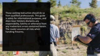 Those seeking instruction should do so
from qualified professionals. This guide
is solely for informational purposes, and
Alien Gear Holsters disclaims any
responsibility, liability or otherwise from
any inadvertent errors contained herein.
The reader assumes all risks when
handling firearms.
 