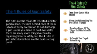 The 4 Rules of Gun Safety
The rules are the most-oft repeated, and for
good reason. The idea behind each of them
is to take every precaution to not discharge
a gun unless you mean to do it. Naturally,
there are many more things to consider
regarding firearm safety, but the 4 rules of
gun safety listed here are the best starting
point.
 