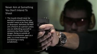 Never Aim at Something
You Don't Intend To
Shoot
• The muzzle should never be
pointed at something that you
wouldn't want to be shot, killed
or destroyed. Definitely DO NOT
aim a firearm at a person unless
you are defending yourself or
someone else from mortal
danger. Doing so outside of
those circumstances, even as a
joke, is a crime known as
brandishing in many
jurisdictions.
 
