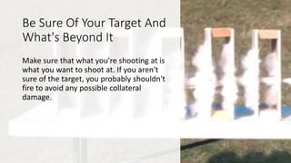 Be Sure Of Your Target And
What's Beyond It
Make sure that what you're shooting at is
what you want to shoot at. If you aren't
sure of the target, you probably shouldn't
fire to avoid any possible collateral
damage.
 