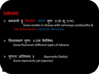 Laksana
 समवायी तु निश्चेष्टः कारणं गुणः ॥ (च. सू. १/५१)
Guna resides in dravya with samavaya sambandha &
free from karma, Cause for Attraction
 ववश्वऱक्षणं गुणाः ॥ (रस वैशेवषक)
Guna Possesses different types of laksana
 गुणत्व जानतमाि् ॥ (Ayurveda Dipika)
Guna represents jati (species)
 