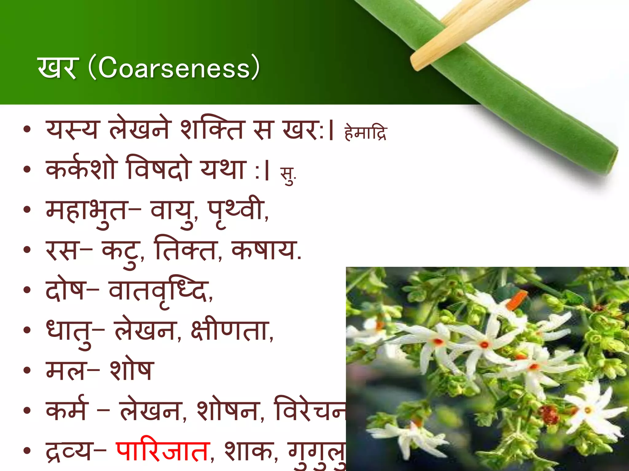 खर (Coarseness)
• यस्य लेखिे शक्ति स खर:। िेिादद्र
• ककु शो षर्विदो यथा :। सु.
• ििाभुि- र्वायु, पृथ्र्वी,
• रस- कटु, निति, किाय.
• दोि- र्वािर्वृक्ध्द,
• धािु- लेखि, क्षीणिा,
• िल- शोि
• किु – लेखि, शोिि, षर्वरेचि
• द्रव्य- पाररजाि, शाक, गुगुलु
 
