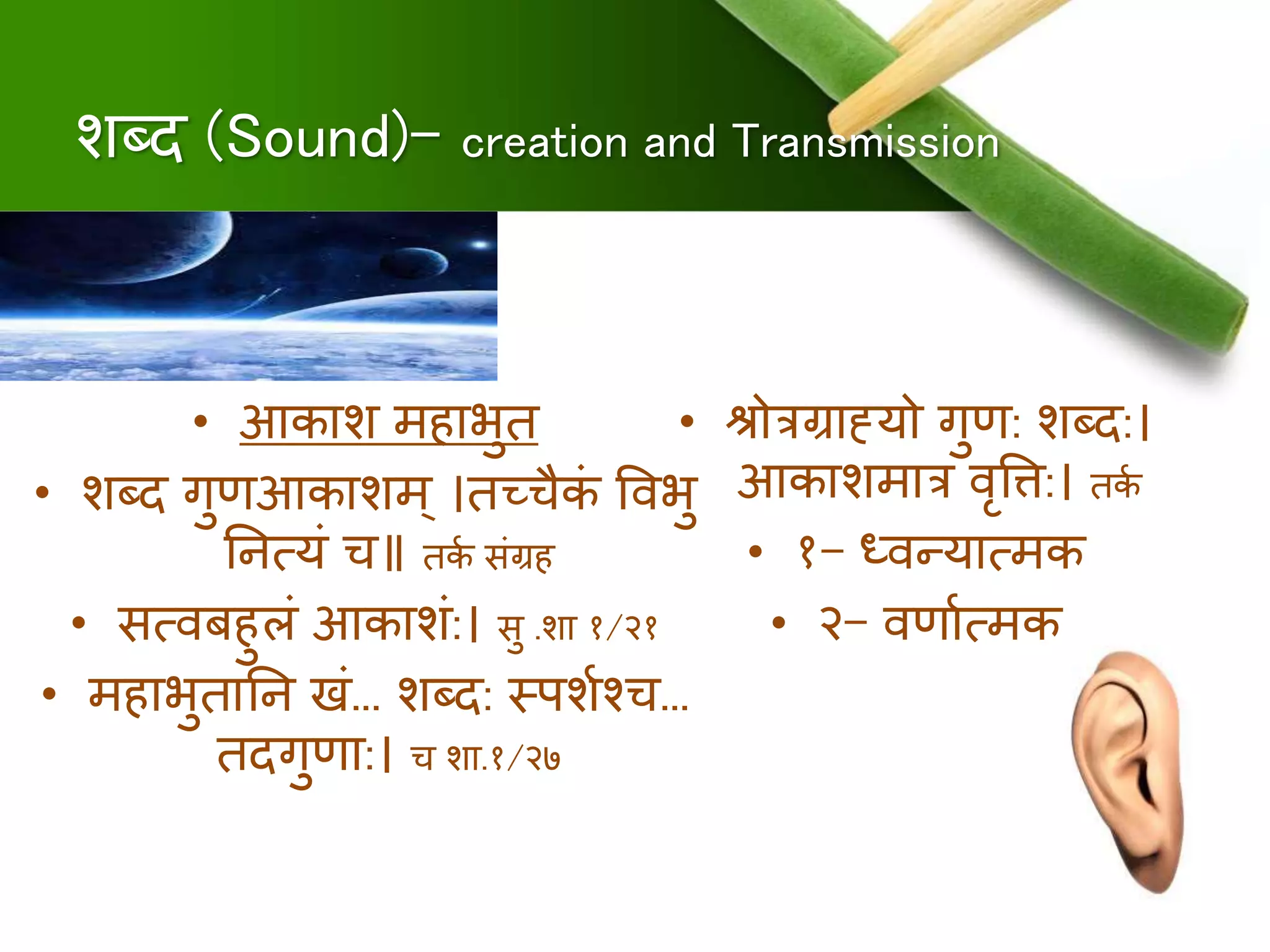 शब्द (Sound)- creation and Transmission
• आकाश ििाभुि
• शब्द गुणआकाशि् ।िच्चैकं षर्वभु
नित्यं च॥ िकु संग्रि
• सत्र्वबिुलं आकाशं:। सु .शा १/२१
• ििाभुिानि खं... शब्द: स्पशुश्च...
िदगुणा:। च शा.१/२७
• िोत्रग्राह्यो गुण: शब्द:।
आकाशिात्र र्वृषत्त:। िकु
• १- ध्र्वन्यात्िक
• २- र्वणाुत्िक
 