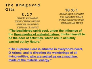 The Bhagavad Gita 3.27 prakrteh kriyamanani  gunaih karmani sarvasah  ahankara-vimudhatma  kartaham iti manyate “ The bewildered spirit soul, under the influence of the  three modes of material nature , thinks himself to be the doer of activities, which are in actuality carried out by Nature. ” “ The Supreme Lord is situated in everyone's heart, O Arjuna, and is directing the wanderings of all living entities,  who are seated as on a machine, made of the material energy .” 18:61 isvarah sarva-bhutanam  hrd-dese 'rjuna tisthati  bhramayan sarva-bhutani  yantrarudhani mayaya 