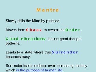 Mantra Slowly stills the Mind by practice. Moves from  Chaos  to crystalline  Order . Good vibrations  induce good thought patterns. Leads to a state where true  Surrender  becomes easy. Surrender leads to deep, ever-increasing ecstasy, which  is the purpose of human life . 