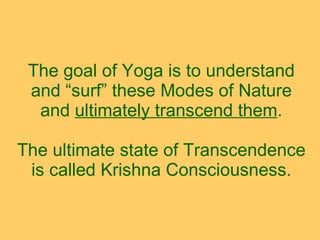 The goal of Yoga is to understand and “surf” these Modes of Nature and  ultimately transcend them .   The ultimate state of Transcendence is called Krishna Consciousness. 