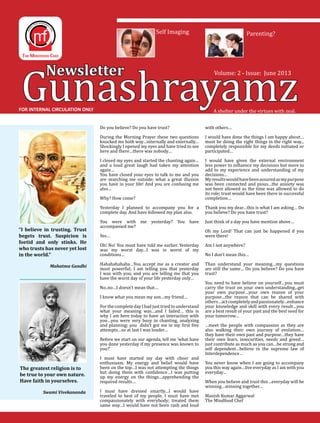 Gunashrayamz
Newsletter
A shelter under the virtues with zeal.
Volume: 2 - Issue: June 2013
FOR INTERNAL CIRCULATION ONLY
Self Imaging Parenting?
Do you believe? Do you have trust?
During the Morning Prayer these two questions
knocked me both way…internally and externally…
Shockingly I opened my eyes and have tried to see
here and there…there was nobody…
I closed my eyes and started the chanting again…
and a loud great laugh had taken my attention
again…
You have closed your eyes to talk to me and you
are searching me outside; what a great illusion
you have in your life! And you are confusing me
also…
Why? How come?
Yesterday I planned to accompany you for a
complete day. And have followed my plan also.
You were with me yesterday? You have
accompanied me?
Yes…
Oh! No! You must have told me earlier. Yesterday
was my worst day…I was in worst of my
conditions…
Hahahahahaha…You accept me as a creator and
most powerful; I am telling you that yesterday
I was with you; and you are telling me that you
have the worst day of your life yesterday only…
No..no…I doesn’t mean that…
I know what you mean my son…my friend…
Forthecomplete dayIhadjust triedtounderstand
what your meaning was…and I failed… this is
why I am here today to have an interaction with
you…you were very busy in chanting, analyzing
and planning; you didn’t got me in my first five
attempts…so at last I was louder…
Before we start on our agenda, tell me ‘what have
you done yesterday if my presence was known to
you?’
I must have started my day with cheer and
enthusiasm. My energy and belief would have
been on the top…I was not attempting the things
but doing them with confidence…I was putting
up my energy on the things…apprehending the
required results…
I must have dressed smartly…I would have
traveled to best of my people, I must have met
compassionately with everybody; treated them
same way…I would have not been rash and loud
with others…
I would have done the things I am happy about…
must be doing the right things in the right way...
completely responsible for my deeds initiated or
participated…
I would have given the external environment
less power to influence my decisions but more to
add to my experience and understanding of my
decisions…
Myresultswouldhavebeenassuredasmypurpose
was been connected and pious…the anxiety was
not been allowed as the time was allowed to do
its role; trust would have been there in successful
completion…
Thank you my dear…this is what I am asking… Do
you believe? Do you have trust?
Just think of a day you have mention above…
Oh my Lord! That can just be happened if you
were there!
Am I not anywhere?
No I don’t mean this…
Than understand your meaning…my questions
are still the same… Do you believe? Do you have
trust?
You need to have believe on yourself…you must
carry the trust on your own understanding...get
your own purpose…your own reason of your
purpose…the reason that can be shared with
others…actcompletelyandpassionately…enhance
your knowledge and skill with every result…you
are a best result of your past and the best seed for
your tomorrow…
…meet the people with compassion as they are
also walking their own journey of evolution…
they have their own past and purpose…they have
their own fears, insecurities, needs and greed…
just contribute as much as you can…be strong and
self dependent…believe in the supreme law of
Interdependence…
You never know when I am going to accompany
you this way again…live everyday as I am with you
everyday…
When you believe and trust this…everyday will be
winning…winning together…
Manish Kumar Aggarwal
The Mindfood Chef
“I believe in trusting. Trust
begets trust. Suspicion is
foetid and only stinks. He
who trusts has never yet lost
in the world.”
Mahatma Gandhi
The greatest religion is to
be true to your own nature.
Have faith in yourselves.
Swami Vivekananda
 