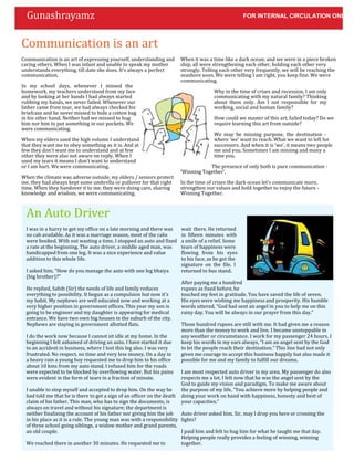 Gunashrayamz                                                                                      FOR INTERNAL CIRCULATION ONLY



Communication is an art
Communication is an art of expressing yourself, understanding and      When it was a time like a dark ocean; and we were in a piece broken
caring others. When I was infant and unable to speak my mother         ship, all were strengthening each other, holding each other very
understands everything, till date she does. It’s always a perfect      strongly. Telling each other very frequently, we will be reaching the
communication.                                                         seashore soon. We were telling I am right, you keep fine. We were
                                                                       communicating.
In my school days, whenever I missed the
homework, my teachers understood from my face                                         Why in the time of crises and recession, I am only
and by looking at her hands I had always started                                      communicating with my natural family? Thinking
rubbing my hands, we never failed. Whenever our                                       about them only. Am I not responsible for my
father came from tour, we had always checked his                                      working, social and human family?
briefcase and he never missed to hide a cotton bag
in his other hand. Neither had we missed to hug                                       How could we master of this art, failed today? Do we
him nor him to put something in our pockets. We                                       require learning this art from outside?
were communicating.
                                                                                      We may be missing purpose, the destination -
When my elders used the high volume I understand                                      where ‘we’ want to reach. What we want to left for
that they want me to obey something as it is. And at                                  successors. And when it is ‘we’, it means two people
few they don’t want me to understand and at few                                       me and you. Sometimes I am missing and many a
other they were also not aware on reply. When I                                       time you.
used my tears it means I don’t want to understand
or I am hurt. We were communicating.                                               The presence of only both is pure communication -
                                                                       ‘Winning Together’.
When the climate was adverse outside, my elders / seniors protect
me, they had always kept some umbrella or pullover for that right      In the time of crises the dark ocean let’s communicate more,
time. When they handover it to me, they were doing care, sharing       strengthen our values and hold together to enjoy the future -
knowledge and wisdom, we were communicating.                           Winning Together.



  An Auto Driver
  I was in a hurry to get my office on a late morning and there was    wait there. He returned
  no cab available. As it was a marriage season, most of the cabs      in fifteen minutes with
  were booked. With out wasting a time, I stopped an auto and fixed    a smile of a relief. Some
  a rate at the beginning. The auto driver, a middle aged man, was     tears of happiness were
  handicapped from one leg. It was a nice experience and value         flowing from his eyes
  addition to this whole life.                                         to his face, as he got the
                                                                       signature on the file. I
  I asked him, “How do you manage the auto with one leg bhaiya         returned to bus stand.
  (big brother)?”
                                                                       After paying me a hundred
  He replied, Sahib (Sir) the needs of life and family reduces         rupees as fixed before, he
  everything to possibility. It begun as a compulsion but now it’s     touched my feet in gratitude. You have saved the life of seven.
  my habit. My nephews are well educated now and working at a          His eyes were wishing me happiness and prosperity. His humble
  very higher position in government offices. This year my son is      words uttered, “God had sent an angel in you to help me on this
  going to be engineer and my daughter is appearing for medical        rainy day. You will be always in our prayer from this day.”
  entrance. We have two own big houses in the suburb of the city.
  Nephews are staying in government allotted flats.                    Those hundred rupees are still with me. It had given me a reason
                                                                       more than the money to work and live. I became unstoppable in
  I do the work now because I cannot sit idle at my home. In the       any weather or circumstance. I work for my passenger 24 hours. I
  beginning I felt ashamed of driving an auto. I have started it due   keep his words in my ears always, “I am an angel sent by the God
  to an accident in business, where I lost this leg also. I was very   to let the people reach their destination.” This line had not only
  frustrated. No respect, no time and very less money. On a day in     given me courage to accept this business happily but also made it
  a heavy rain a young boy requested me to drop him to his office      possible for me and my family to fulfill our dreams.
  about 10 kms from my auto stand. I refused him for the roads
  were expected to be blocked by overflowing water. But his pains      I am most respected auto driver in my area. My passenger do also
  were evident in the form of tears in a fraction of minute.           respects me a lot. I felt now that he was the angel sent by the
                                                                       God to guide my vision and paradigm. To make me aware about
  I unable to stop myself and accepted to drop him. On the way he      the purpose of my life, “You achieve more by helping people and
  had told me that he is there to get a sign of an officer on the deathdoing your work on hand with happiness, honesty and best of
  claim of his father. This man, who has to sign the documents, is     your capacities.”
  always on travel and without his signature; the department is
  neither finalizing the account of his father nor giving him the job   Auto driver asked him, Sir, may I drop you here or crossing the
  in his place as it is a rule. The young man was with a responsibility lights?
  of three school going siblings, a widow mother and grand parents,
  an old couple.                                                        I paid him and felt to hug him for what he taught me that day.
                                                                        Helping people really provides a feeling of winning, winning
  We reached there in another 30 minutes. He requested me to            together.
 