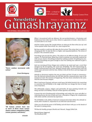 Gunashrayamz
                                                        PTM – a ritual or
                                                        a development.                               Family Comes First


             Newsletter                                         Volume: 1 - Issue: November - December 2012




    FOR INTERNAL CIRCULATION ONLY                                                   A shelter under the virtues with zeal.



                                     When I encountered with my idleness, the non-productiveness; a frustration and
                                     helplessness have taken me to a line, ‘Action is a guarantee of result; where there is
                                     no action there is no result.’

                                     And few similar quotes like ‘people believe on what you do than what you say’ and
                                     ‘action speaks louder than words’ etc.., have inspired me.

                                     But how would or could one idle takes the first action? The action that is capable of
                                     changing the life. To take the life to a higher and expanded platform. The action of
                                     purpose. The consistent action.

                                     First thing I got was the free advice. The advices to do different things. To earn and
                                     connect. To read and listen. Many have tried to motivate me and many inspired me
                                     with success stories. Everything worked but nothing resulted. Everything was mo-
                                     mentary. Everything was good enough to start but nothing was sufficient to give it
                                     a momentum.

                                     And one morning all those things were settled in my mind and I got a word that
                                     changed my life all together. The word was ACTability. The ACT representing At-
                                     titude, Communication and Time. Attitude towards other, communication with self
                                     and be open and aware with the time. Ability to link all the three and stay happy and
“Never confuse movement with

                                     connected.
action.”

	        	
                                     Attitude as dictionary explains the way you think and feel. It leads to communica-
                                     tion, the internal communication, the self talk. And this communication came at the
                Ernest Hemingway


                                     moment of truth. The moment of happening. The time factor attached to the same.
                                     And this time became integral.

                                     More I read more I learned, and more acted upon, the belief started to be converting
                                     in conviction that ACTability is the single word that can change the lives of many,
                                     even it had been.

                                     The philosophy, science, religion and spirituality all were pointing towards one
                                     thing, and that is ACTability. I find all of them agreed at ACTability.

                                     It passes the test of fundamentals of knowledge and reality, the cause and effect or
                                     reasoning theory, the test of faith and trust, a discipline of legacy, the completeness
                                     with values and the conviction by experience.

                                     The ACTability is the ability of internal communication that refines the attitude to-
                                     wards other resulted in inspiration to act with time and direction.

                                     I bless you all with the power of ACTability and will share with you on the details of
                                     the same in coming issues.

                                     Till than be healthy, prosper, blissful and blessed…Happy Gifted Life.
“All human actions have one
or more of these seven causes:

                                     Manish Kumar Aggarwal
chance, nature, compulsion, habit,

                                     The Mindfood Chef
reason, passion, and desire.”

	        	      	      Aristotle
 