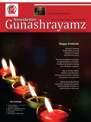 Gunashrayamz
                                 …I wish you great celebrations…


          Newsletter                   Volume: 1 - Issue: October - November 2012




 FOR INTERNAL CIRCULATION ONLY                       A shelter under the virtues with zeal.




                                                 Happy Festivals
                                                        Energy is flowing
                                                      Enthusiasm is at top
                                                        Money is at speed
                                                       Emotions non stop

                                             Sharing & happiness purpose
                                               Imaginations are on feather
                                              Traditions & trend be sibling
                                                  Lets old & new together

                                                     Age is not the matter
                                                    Matter is not the place
                                            Celebrations & Colours invited
                                                 Joy and fun on every face

                                                   Happy Dushehra Diwali
                                            Carry bliss, prosperity & peace
                                               Be blessed the festivals are
                                                  Evolve & Grow with ease




     Up Comings
1.	 Communication - an art of
    speaking with self
2.	 Decisions and Empowerment
3.	 PTM - In an Effective way
4.	 Leadership
5.	 Teachings from Mythology
 