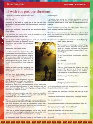 Gunashrayamz

…I wish you great celebrations…
                                                                                                      FOR INTERNAL CIRCULATION ONLY




Papa! Don’t we celebrate the festivals this time?                        point wise point.

Who told you?                                                            I am asking about special new clothes, decorations, sweets of
                                                                         different kinds, home made dishes, visiting different relatives and
Everybody in the family is saying that as we lost our dadu               friends and their visit to us. I am especially asking about the fire
(grandfather) this time and we won’t be celebrating any festival         crackers.
this year.
                                                                         I love to receive the special costly gifts and to give few of same kind.
Dear, if they are saying it must be true. But, what do you want?         I want to display the same to my friends.
Please tell me.
                                                                         This is the time when we revive many of our relations left untouched
I am very small and nobody would allow my wish for the call of           or not contacted during the year. We met many of our Deepawali
rituals and they have a decision now.                                    friends during this time.

You are right my little angel that you are small; you are small          We got a chance to understand our culture and rituals. Mythology
member of our family. As a member you are                                               talk at home is at its most.
free to share and represent your feelings and
emotions.                                                                                  Thank you again for reminding me so many things.
                                                                                           Now we can discuss the things one by one and
What do you want? Please tell me.                                                          agree to a common conclusion. The conclusion
                                                                                           that helps in making you happy and your Star-
I want to celebrate the festivals. My dadu’s                                               Dadu happier.
happiness was in our celebrations, in our laugh
and joy. Our tribute to him would be living the                                            To start please help me to understand few more
life on his values and principles, not to be in                                            things.
the form of sadness and non-celebrations. He
must be looking at us from the sky as a star;                                              Ok. Please ask.
his only choice would be to see us happy and
joyful.                                                                                    Why do we celebrate festivals?

Holding the celebrations can’t express our true                                            They are ritual connection between past and
respect for him, instead they can be taken as                                              present. They provide us a chance to spend
binding by few.                                                                            together with family, neighbours and relations.
                                                                                           They inspire the life and reassure its enthusiasm.
Ah! From where would you carry so much and
so deep into your little brain? Thank you.                                                 What do you get after doing all this?

Darling we are doing the festivals this time                                               Happiness.
also. Respecting our rituals and traditions,
the celebrating would be in different form                                                 What gives you more happiness?
this year. We might not be distributing sweets or gifts, but sharing
sweet relations and true emotions; we might not be cracking the          To be connected with people and get appreciated for my things.
fire works, but cracking all the walls of grudges, guilt, greed, fear,   Recognition from different people.
insecurity and different complexes.
                                                                         Which relations are important? To whom did you want to be
We might not be decorating the huge lights outside but would be          connected?
acknowledging the flame of love and compassion inside. We will
decorate our lives with simplicity and bliss.                            The relations of emotions and dependability. The people of power.

This time the festivals would be bigger and more meaningful as we        How do you build them?
will celebrate them in their true sense. We will celebrate them this
time in the memory of your dadu. We have his more connect now,           By spending time with them. Expressing their meaning in our life.
it’s in our hand. We can’t expect his physical form to be with us now.
Our happiness and liveliness is true celebration.                        Why do you want to carry the Deepawali friends?

Thank you for guiding me on this all papa, but my query is still         Because we need them or in reciprocation.
unanswered. The meaning I could understand and develop from
your entire reply means the same what others are saying.                 Do you enjoy meting everybody and attend them with completely?

So, what do you need? What does it mean for you? Please tell me          No. Not all.
 