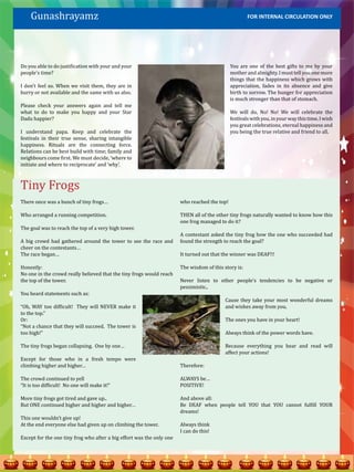 Gunashrayamz                                                                                      FOR INTERNAL CIRCULATION ONLY




Do you able to do justification with your and your                                            You are one of the best gifts to me by your
people’s time?                                                                                mother and almighty. I must tell you one more
                                                                                              things that the happiness which grows with
I don’t feel so. When we visit them, they are in                                              appreciation, fades in its absence and give
hurry or not available and the same with us also.                                             birth to sorrow. The hunger for appreciation
                                                                                              is much stronger than that of stomach.
Please check your answers again and tell me
what to do to make you happy and your Star                                                    We will do, No! No! We will celebrate the
Dadu happier?                                                                                 festivals with you, in your way this time. I wish
                                                                                              you great celebrations, eternal happiness and
I understand papa. Keep and celebrate the                                                     you being the true relative and friend to all.
festivals in their true sense, sharing intangible
happiness. Rituals are the connecting force.
Relations can be best build with time; family and
neighbours come first. We must decide, ‘where to




Tiny Frogs
initiate and where to reciprocate’ and ‘why’.




There once was a bunch of tiny frogs…                                  who reached the top!

Who arranged a running competition.                                    THEN all of the other tiny frogs naturally wanted to know how this
                                                                       one frog managed to do it?
The goal was to reach the top of a very high tower.
                                                                       A contestant asked the tiny frog how the one who succeeded had
A big crowd had gathered around the tower to see the race and          found the strength to reach the goal?
cheer on the contestants…
The race began…                                                        It turned out that the winner was DEAF!!!

Honestly:                                                              The wisdom of this story is:
No one in the crowd really believed that the tiny frogs would reach
the top of the tower.                                                  Never listen to other people’s tendencies to be negative or
                                                                       pessimistic..
You heard statements such as:
                                                                                           Cause they take your most wonderful dreams
“Oh, WAY too difficult! They will NEVER make it                                            and wishes away from you.
to the top.”
Or:                                                                                        The ones you have in your heart!
“Not a chance that they will succeed. The tower is
too high!”                                                                                 Always think of the power words have.

The tiny frogs began collapsing. One by one…                                               Because everything you hear and read will
                                                                                           affect your actions!
Except for those who in a fresh tempo were
climbing higher and higher…                                            Therefore:

The crowd continued to yell                                            ALWAYS be…
“It is too difficult! No one will make it!”                            POSITIVE!

More tiny frogs got tired and gave up..                                And above all:
But ONE continued higher and higher and higher…                        Be DEAF when people tell YOU that YOU cannot fulfill YOUR
                                                                       dreams!
This one wouldn’t give up!
At the end everyone else had given up on climbing the tower.           Always think
                                                                       I can do this!
Except for the one tiny frog who after a big effort was the only one
 