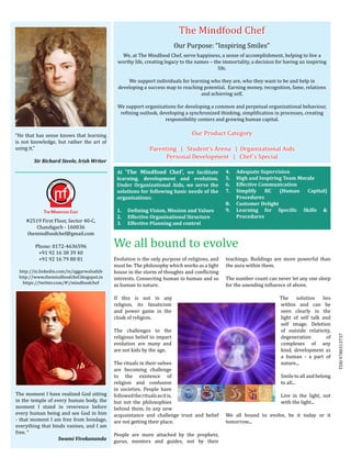 The Mindfood Chef
                                                                          Our Purpose: “Inspiring Smiles”
                                                We, at The Mindfood Chef, serve happiness, a sense of accomplishment, helping to live a
                                              worthy life, creating legacy to the names – the immortality, a decision for having an inspiring
                                                                                            life.

                                                  We support individuals for learning who they are, who they want to be and help in
                                              developing a success map to reaching potential. Earning money, recognition, fame, relations
                                                                                  and achieving self.

                                              We support organizations for developing a common and perpetual organizational behaviour,
                                               refining outlook, developing a synchronized thinking, simplification in processes, creating
                                                                   responsibility centers and growing human capital.


“He that has sense knows that learning                                          Our Product Category
is not knowledge, but rather the art of
using it.”                                                   Parenting | Student’s Arena | Organizational Aids
	                                                                 Personal Development | Chef’s Special
          Sir Richard Steele, Irish Writer

                                              At ‘The Mindfood Chef’, we facilitate            4.	    Adequate Supervision
                                              learning, development and evolution.             5.	    High and Inspiring Team Morale
                                              Under Organizational Aids, we serve the          6.	    Effective Communication
                                              solutions for following basic needs of the       7.	    Simplify    HC   (Human    Capital)
                                              organisations:                                          Procedures
                                                                                               8.	 Customer Delight


     #2519 First Floor, Sector 40-C,
                                                                                               9.   	 Learning for Specific Skills &




                                             We all bound to evolve
                                              1.	 Defining Vision, Mission and Values


        Chandigarh - 160036
                                              2.	 Effective Organisational Structure                  Procedures


     themindfoodchef@gmail.com
                                              3.	 Effective Planning and control



         Phone: 0172-4636596
          +91 92 16 38 39 40
          +91 92 16 79 80 81                 Evolution is the only purpose of religions, and   teachings. Buildings are more powerful than
                                             must be. The philosophy which works as a light    the aura within them.
 http://in.linkedin.com/in/aggarwalsahib     house in the storm of thoughts and conflicting
 http://www.themindfoodchef.blogspot.in      interests. Connecting human to human and so       The number count can never let any one sleep
   https://twitter.com/#!/mindfoodchef
                                             as human to nature.                               for the unending influence of above.

                                             If this is not in any                                                     The solution lies
                                             religion, its fanaticism                                                  within and can be
                                             and power game in the                                                     seen clearly in the
                                             cloak of religion.                                                        light of self talk and
                                                                                                                       self image. Deletion
                                             The challenges to the                                                     of outside relativity,
                                             religious belief to impart                                                degeneration         of
                                             evolution are many and                                                    complexes of any         TDH 9780313737
                                             are not kids by the age.                                                  kind, development as
                                                                                                                       a human - a part of
                                             The rituals in their-selves                                               nature...
                                             are becoming challenge
                                             to the existence of                                                        Smile to all and belong
                                             religion and confusion                                                     to all...
                                             in societies. People have
The moment I have realized God sitting       followed the rituals as it is,                                             Live in the light, not
in the temple of every human body, the       but not the philosophies                                                   with the light...
moment I stand in reverence before           behind them. In any new
every human being and see God in him         acquaintance and challenge trust and belief       We all bound to evolve, be it today or it
- that moment I am free from bondage,        are not getting their place.                      tomorrow...
everything that binds vanises, and I am
free. “                                      People are more attached by the prophets,
 		                Swami Vivekananda         gurus, mentors and guides, not by their
 