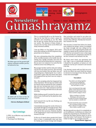 Gunashrayamz
                                                                  Live every day
                                                                  winning inside                               Belongingness
                                                                  out


            Newsletter                                                     Volume: 1 - Issue: September - October 2012




  FOR INTERNAL CIRCULATION ONLY                                                               A shelter under the virtues with zeal.

                                          This is a wonderful gift to us, the human be-     their priorities and visited to our place im-
                                          ings, by the God that we create a space for       mediately. Many have done a return journey
                                          everyone and everything in our life. With         of more than 500 kms. Nobody had missed it
                                          few we got our senses and few we got with         but I missed it for life.
                                          our senses. The absence of them creates a
                                          vacuum into our lives. Some can be filled and     The last time I visited him before his death,
                                          many remained unfilled.                           even without his proper senses, he gripped
                                                                                            my hand strongly and was rolling on his
                                          I lost my father on 31st August, 2012 and I       chest. He was not recognizing the people and
                                          knew that nothing can fill the emptiness hap-     capable to speak, but his emotions were very
                                          pened due to his absence.                         loud. He has not missed it even in that stage
                                                                                            to communicate his compassion and love to
                                          We were anticipating about the completion         me but I missed it and missed it for life.
                                          of his worldly journey as his health was de-
                                          clining very rapidly everyday and even his        My basics were intact, my awareness was
  My father gave me the greatest gift     senses had started behaving non responsive.       ever vigil, I was as emotionally attached as
  anyone could give another person,       But we were not ready for it so early. Not the    I should be, his qualities as human are role
  he believed in me.                      medical science was telling us so.                model for me but yet I missed it and missed
                                                                                            it for life.
                                          My younger brother and his wife were taking
                                          care for his all routine services. The morning    I am sharing a poem with you that was writ-
                                          call from my brother that my father was not       ten by me about two years back but missed
                        Jim Valvano

                                          responding was a flattening for me. I rush to     to execute its meaning of time sharing, when
                                          my brother’s place. My tears knew that what       it was most meaningful:
                                          had happened but my heart was not ready to
                                          accept it.                                                         Two Jokers

                                          Not… Not accepting what has happened but                  Two jokers are sitting together
                                          what I had done. The last day my mother told                No words but making fun
                                          me that he had not opened his eyes complete                One had made the life joking
                                                                                                       One had taken it as fun
                                          day and was having some tears in his eyes.
                                          The eyes were wet. And I missed to visit him               One is working hard day night
                                          that day at evening and deferred it to the next            With a sweat and stress in ton
                                          morning.                                                  Thinking to make living of other
                                                                                                    Full of comfort, happy in churn
                                          While holding myself I reached his place and
                                          when it was confirmed by the physician also,                Other is feeling it as burden
  He didn’t tell me how to live; he                                                                    Working in rain and in sun
                                          I missed.
  lived, and let me watch him do it.                                                               To make the former feeling happy
                                                                                                     Just has awaken as dutiful son
                                          And I missed it for my life now. Nothing can
                                          recover this miss.                                      One had missed the years in burden
                                                                                                     One is trying to make it done
       Clarence Budington Kelland

                                          I immediately message the words of doctor to             What a illusion of insight in both
                                          my people through my message groups. They                  One is father, another is son
                                          all returned with the condolence messages,
                                          calls and by their presence. Nobody attached      My sharing with you about it is completely an
                                          to the happening or read it had missed but I      act of selfishness. A selfishness to reduce my
                                                                                            burden by requesting you, the blessed ones
          Up Comings
                                          missed it for life.
1. PTM - In an Effective way Leadership                                                     (who has the father, parents alive), to not to
2. Leadership                             In this era of speed where people don’t have      miss that what I had missed. The burden is
3. Teachings from Mythology               time to have a comfortable meal and time          really too high to cry or forgive yourself.
                                          for family, great human beings had changed                            Manish Kumar Aggarwal
 