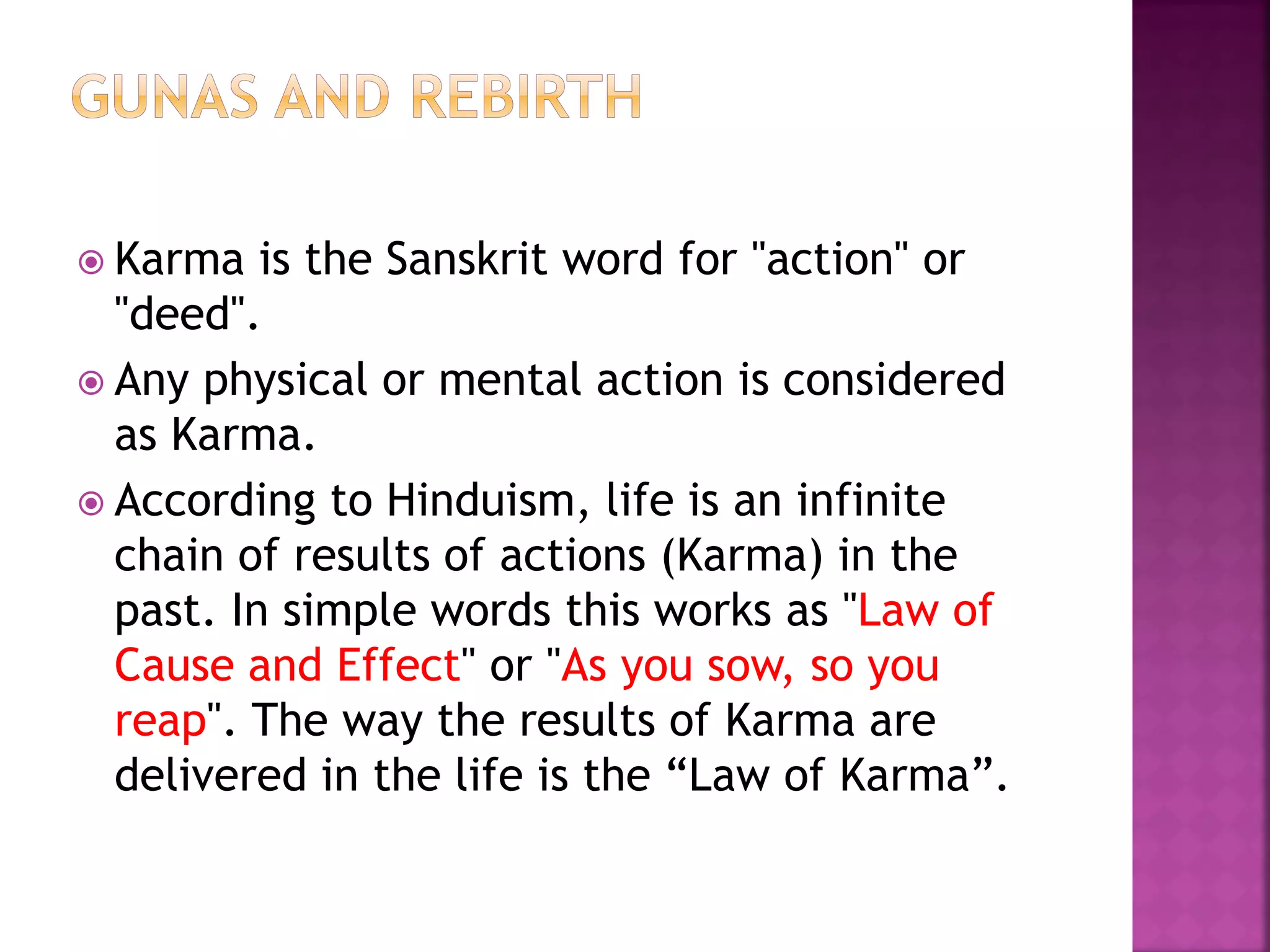  Karma is the Sanskrit word for "action" or
"deed".
 Any physical or mental action is considered
as Karma.
 According to Hinduism, life is an infinite
chain of results of actions (Karma) in the
past. In simple words this works as "Law of
Cause and Effect" or "As you sow, so you
reap". The way the results of Karma are
delivered in the life is the “Law of Karma”.
 