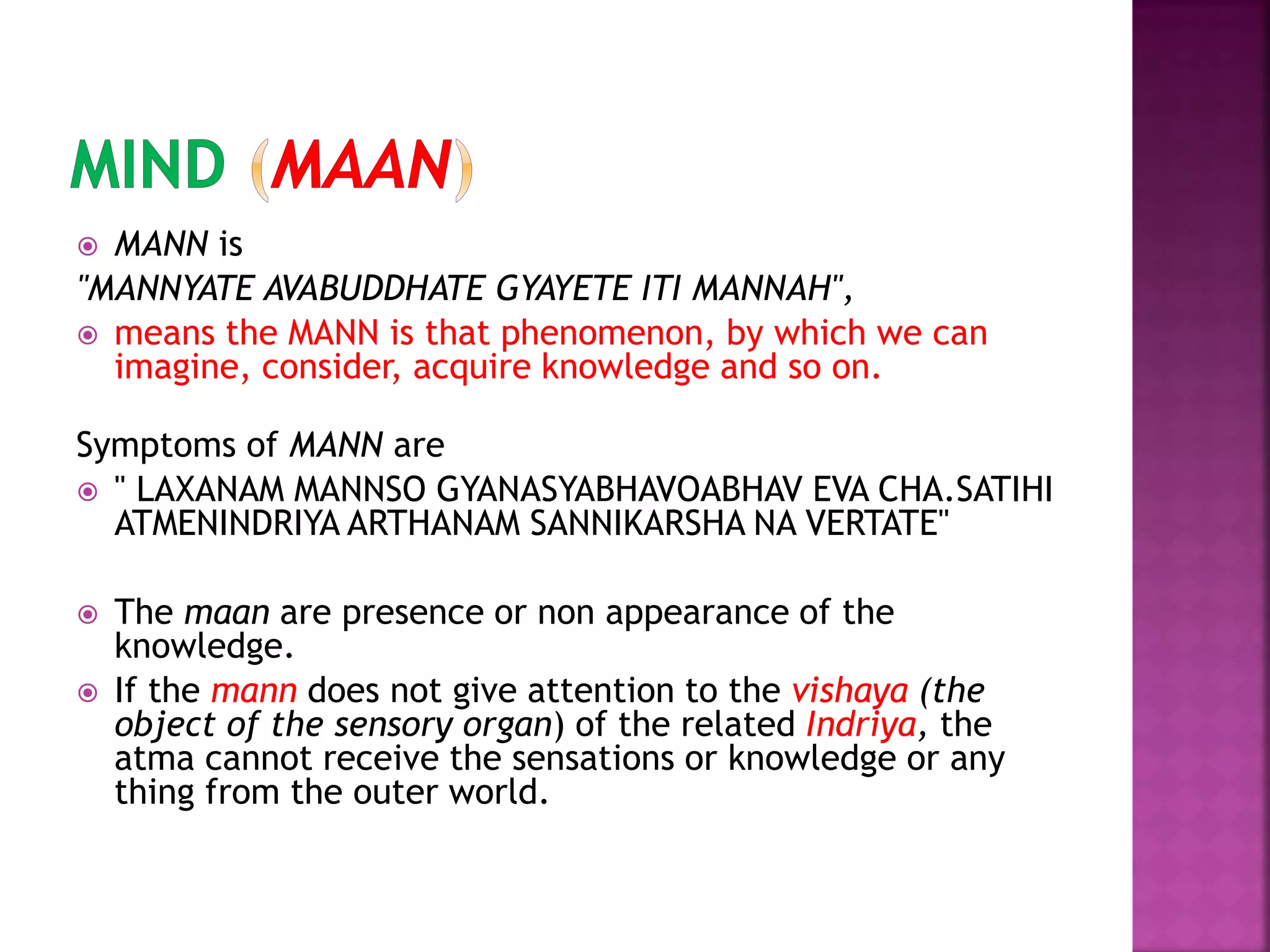  MANN is
"MANNYATE AVABUDDHATE GYAYETE ITI MANNAH",
 means the MANN is that phenomenon, by which we can
imagine, consider, acquire knowledge and so on.
Symptoms of MANN are
 " LAXANAM MANNSO GYANASYABHAVOABHAV EVA CHA.SATIHI
ATMENINDRIYA ARTHANAM SANNIKARSHA NA VERTATE"
 The maan are presence or non appearance of the
knowledge.
 If the mann does not give attention to the vishaya (the
object of the sensory organ) of the related Indriya, the
atma cannot receive the sensations or knowledge or any
thing from the outer world.
 