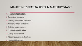 MARKETING STRATEGY USED IN MATURITY STAGE:
1. Market Modification-
Converting non users.
Entering new market segments.
Win competitors customers.
Redefine target market.
2. Product Modification-
Quality Improvement.
Adopting advance technology.
Product Differentiation.
 