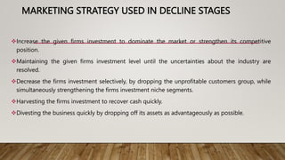 MARKETING STRATEGY USED IN DECLINE STAGES
Increase the given firms investment to dominate the market or strengthen its competitive
position.
Maintaining the given firms investment level until the uncertainties about the industry are
resolved.
Decrease the firms investment selectively, by dropping the unprofitable customers group, while
simultaneously strengthening the firms investment niche segments.
Harvesting the firms investment to recover cash quickly.
Divesting the business quickly by dropping off its assets as advantageously as possible.
 
