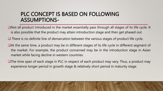 PLC CONCEPT IS BASED ON FOLLOWING
ASSUMPTIONS-
Not all product introduced in the market essentially pass through all stages of its life cycle. It
is also possible that the product may attain introduction stage and then get phased out.
 There is no definite line of demarcation between the various stages of product life cycle.
At the same time, a product may be in different stages of its life cycle in different segment of
the market. For example, the product concerned may be in the introduction stage in Asian
market while facing decline in western countries.
The time span of each stage in PLC in respect of each product may vary. Thus, a product may
experience longer period in growth stage & relatively short period in maturity stage.
 
