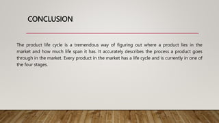 CONCLUSION
The product life cycle is a tremendous way of figuring out where a product lies in the
market and how much life span it has. It accurately describes the process a product goes
through in the market. Every product in the market has a life cycle and is currently in one of
the four stages.
 