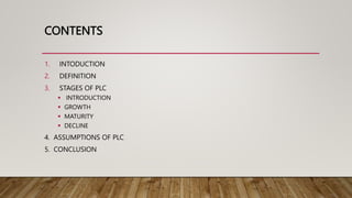CONTENTS
1. INTODUCTION
2. DEFINITION
3. STAGES OF PLC
 INTRODUCTION
 GROWTH
 MATURITY
 DECLINE
4. ASSUMPTIONS OF PLC
5. CONCLUSION
 