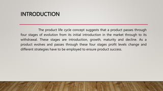 INTRODUCTION
The product life cycle concept suggests that a product passes through
four stages of evolution from its initial introduction in the market through to its
withdrawal. These stages are introduction, growth, maturity and decline. As a
product evolves and passes through these four stages profit levels change and
different strategies have to be employed to ensure product success.
 
