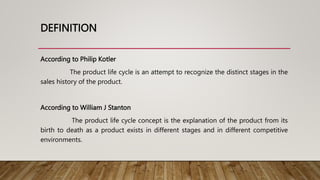 DEFINITION
According to Philip Kotler
The product life cycle is an attempt to recognize the distinct stages in the
sales history of the product.
According to William J Stanton
The product life cycle concept is the explanation of the product from its
birth to death as a product exists in different stages and in different competitive
environments.
 