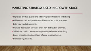 MARKETING STRATEGY USED IN GROWTH STAGE:
Improved product quality and add new product features and styling.
Add new models and products of different sizes, color, shapes etc.
Enter new market segments.
Increase distribution coverage enter new distribution channels.
Shifts from product awareness to product preference advertising.
Lower prices to attract next layer of price sensitive buyers.
Examples-Hyundai-I10.
 