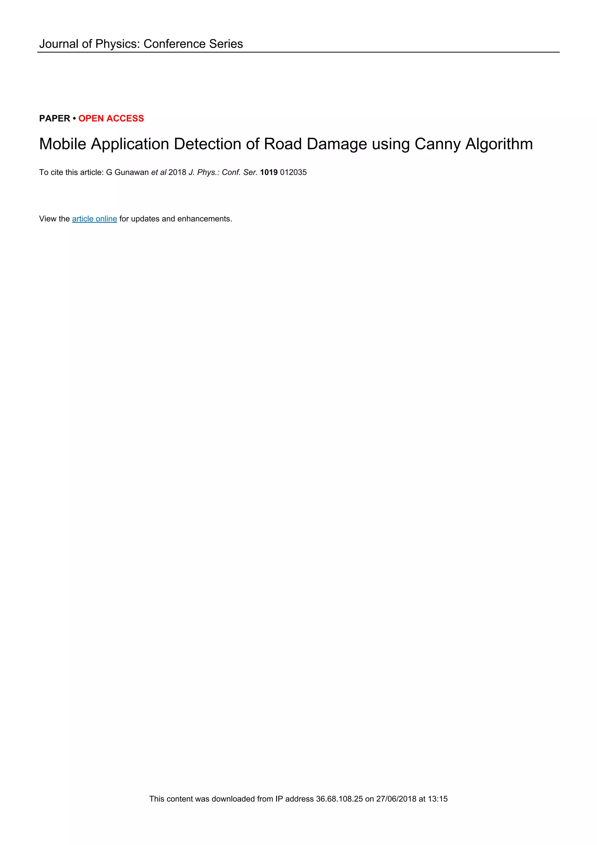 Journal of Physics: Conference Series PAPER • OPEN ACCESS Mobile Application Detection of Road Damage using Canny Algorithm To cite this article: G Gunawan et al 2018 J. Phys.: Conf. Ser. 1019 012035 View the article online for updates and enhancements. This content was downloaded from IP address 36.68.108.25 on 27/06/2018 at 13:15 