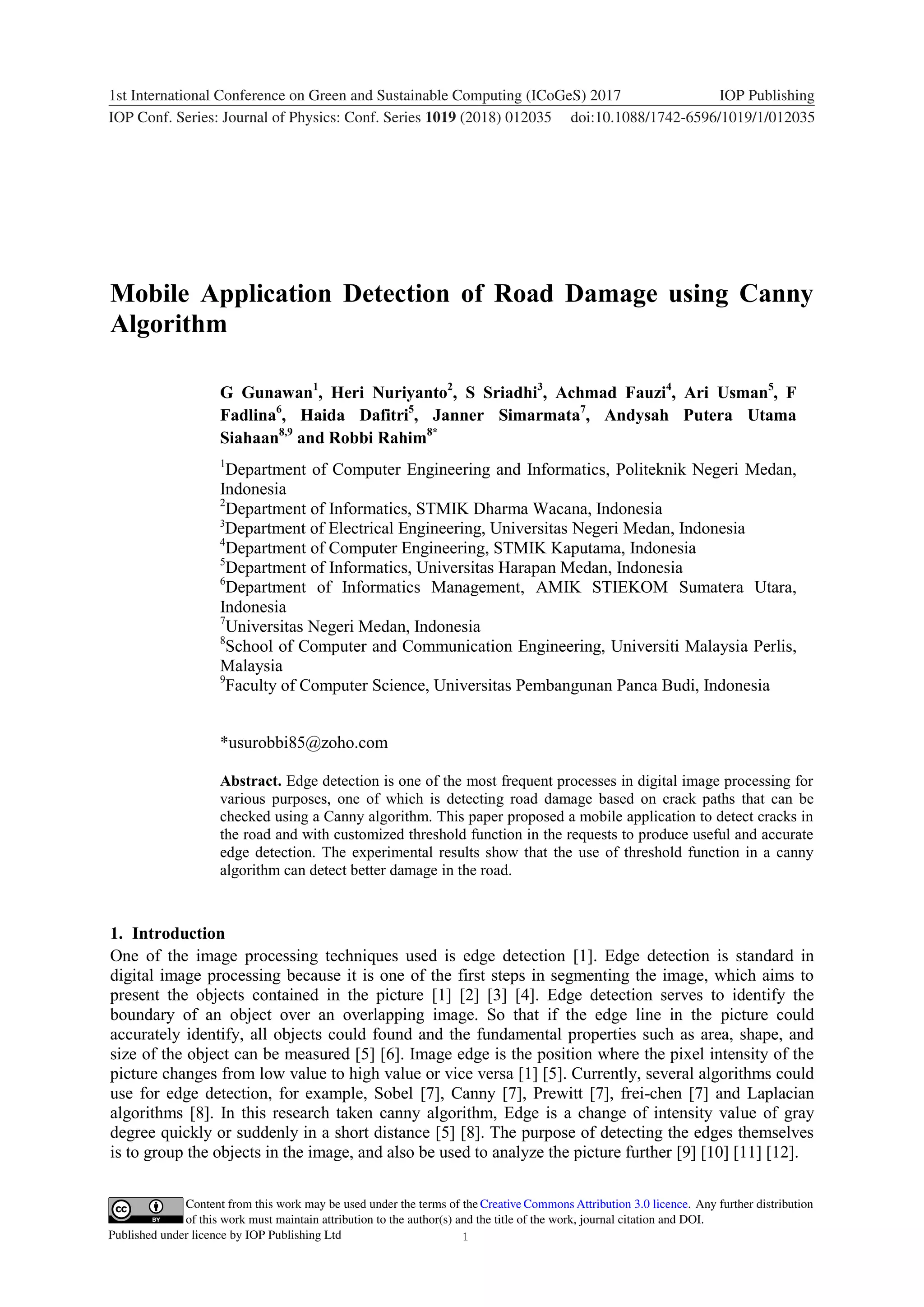 1 Content from this work may be used under the terms of the Creative Commons Attribution 3.0 licence. Any further distribution of this work must maintain attribution to the author(s) and the title of the work, journal citation and DOI. Published under licence by IOP Publishing Ltd 1234567890 ‘’“” 1st International Conference on Green and Sustainable Computing (ICoGeS) 2017 IOP Publishing IOP Conf. Series: Journal of Physics: Conf. Series 1019 (2018) 012035 doi:10.1088/1742-6596/1019/1/012035 Mobile Application Detection of Road Damage using Canny Algorithm G Gunawan1 , Heri Nuriyanto2 , S Sriadhi3 , Achmad Fauzi4 , Ari Usman5 , F Fadlina6 , Haida Dafitri5 , Janner Simarmata7 , Andysah Putera Utama Siahaan8,9 and Robbi Rahim8* 1 Department of Computer Engineering and Informatics, Politeknik Negeri Medan, Indonesia 2 Department of Informatics, STMIK Dharma Wacana, Indonesia 3 Department of Electrical Engineering, Universitas Negeri Medan, Indonesia 4 Department of Computer Engineering, STMIK Kaputama, Indonesia 5 Department of Informatics, Universitas Harapan Medan, Indonesia 6 Department of Informatics Management, AMIK STIEKOM Sumatera Utara, Indonesia 7 Universitas Negeri Medan, Indonesia 8 School of Computer and Communication Engineering, Universiti Malaysia Perlis, Malaysia 9 Faculty of Computer Science, Universitas Pembangunan Panca Budi, Indonesia *usurobbi85@zoho.com Abstract. Edge detection is one of the most frequent processes in digital image processing for various purposes, one of which is detecting road damage based on crack paths that can be checked using a Canny algorithm. This paper proposed a mobile application to detect cracks in the road and with customized threshold function in the requests to produce useful and accurate edge detection. The experimental results show that the use of threshold function in a canny algorithm can detect better damage in the road. 1. Introduction One of the image processing techniques used is edge detection [1]. Edge detection is standard in digital image processing because it is one of the first steps in segmenting the image, which aims to present the objects contained in the picture [1] [2] [3] [4]. Edge detection serves to identify the boundary of an object over an overlapping image. So that if the edge line in the picture could accurately identify, all objects could found and the fundamental properties such as area, shape, and size of the object can be measured [5] [6]. Image edge is the position where the pixel intensity of the picture changes from low value to high value or vice versa [1] [5]. Currently, several algorithms could use for edge detection, for example, Sobel [7], Canny [7], Prewitt [7], frei-chen [7] and Laplacian algorithms [8]. In this research taken canny algorithm, Edge is a change of intensity value of gray degree quickly or suddenly in a short distance [5] [8]. The purpose of detecting the edges themselves is to group the objects in the image, and also be used to analyze the picture further [9] [10] [11] [12]. 