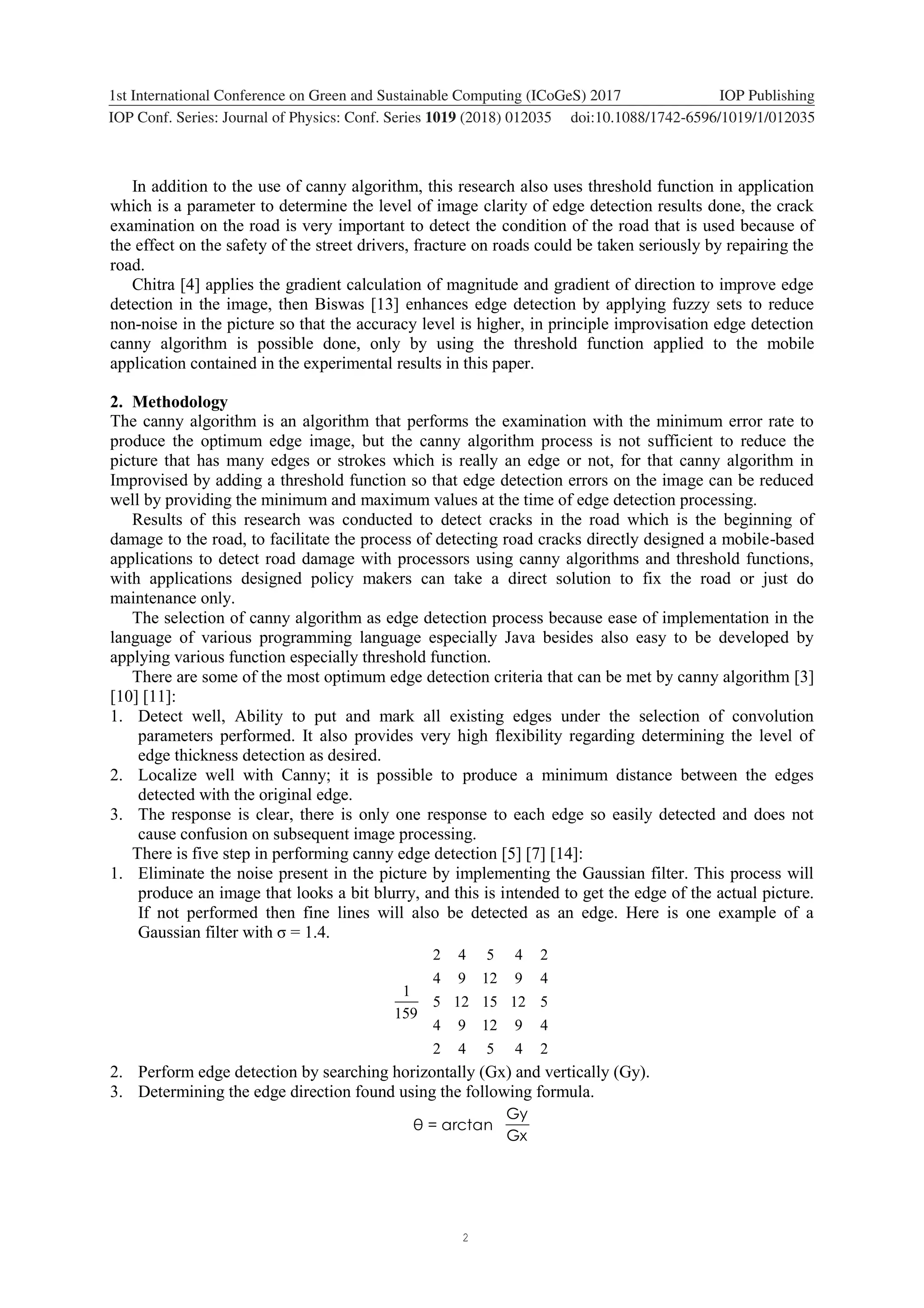 2 1234567890 ‘’“” 1st International Conference on Green and Sustainable Computing (ICoGeS) 2017 IOP Publishing IOP Conf. Series: Journal of Physics: Conf. Series 1019 (2018) 012035 doi:10.1088/1742-6596/1019/1/012035 In addition to the use of canny algorithm, this research also uses threshold function in application which is a parameter to determine the level of image clarity of edge detection results done, the crack examination on the road is very important to detect the condition of the road that is used because of the effect on the safety of the street drivers, fracture on roads could be taken seriously by repairing the road. Chitra [4] applies the gradient calculation of magnitude and gradient of direction to improve edge detection in the image, then Biswas [13] enhances edge detection by applying fuzzy sets to reduce non-noise in the picture so that the accuracy level is higher, in principle improvisation edge detection canny algorithm is possible done, only by using the threshold function applied to the mobile application contained in the experimental results in this paper. 2. Methodology The canny algorithm is an algorithm that performs the examination with the minimum error rate to produce the optimum edge image, but the canny algorithm process is not sufficient to reduce the picture that has many edges or strokes which is really an edge or not, for that canny algorithm in Improvised by adding a threshold function so that edge detection errors on the image can be reduced well by providing the minimum and maximum values at the time of edge detection processing. Results of this research was conducted to detect cracks in the road which is the beginning of damage to the road, to facilitate the process of detecting road cracks directly designed a mobile-based applications to detect road damage with processors using canny algorithms and threshold functions, with applications designed policy makers can take a direct solution to fix the road or just do maintenance only. The selection of canny algorithm as edge detection process because ease of implementation in the language of various programming language especially Java besides also easy to be developed by applying various function especially threshold function. There are some of the most optimum edge detection criteria that can be met by canny algorithm [3] [10] [11]: 1. Detect well, Ability to put and mark all existing edges under the selection of convolution parameters performed. It also provides very high flexibility regarding determining the level of edge thickness detection as desired. 2. Localize well with Canny; it is possible to produce a minimum distance between the edges detected with the original edge. 3. The response is clear, there is only one response to each edge so easily detected and does not cause confusion on subsequent image processing. There is five step in performing canny edge detection [5] [7] [14]: 1. Eliminate the noise present in the picture by implementing the Gaussian filter. This process will produce an image that looks a bit blurry, and this is intended to get the edge of the actual picture. If not performed then fine lines will also be detected as an edge. Here is one example of a Gaussian filter with σ = 1.4. 24542 491294 51215125 491294 24542 159 1 2. Perform edge detection by searching horizontally (Gx) and vertically (Gy). 3. Determining the edge direction found using the following formula. Gx Gy arctan=θ 