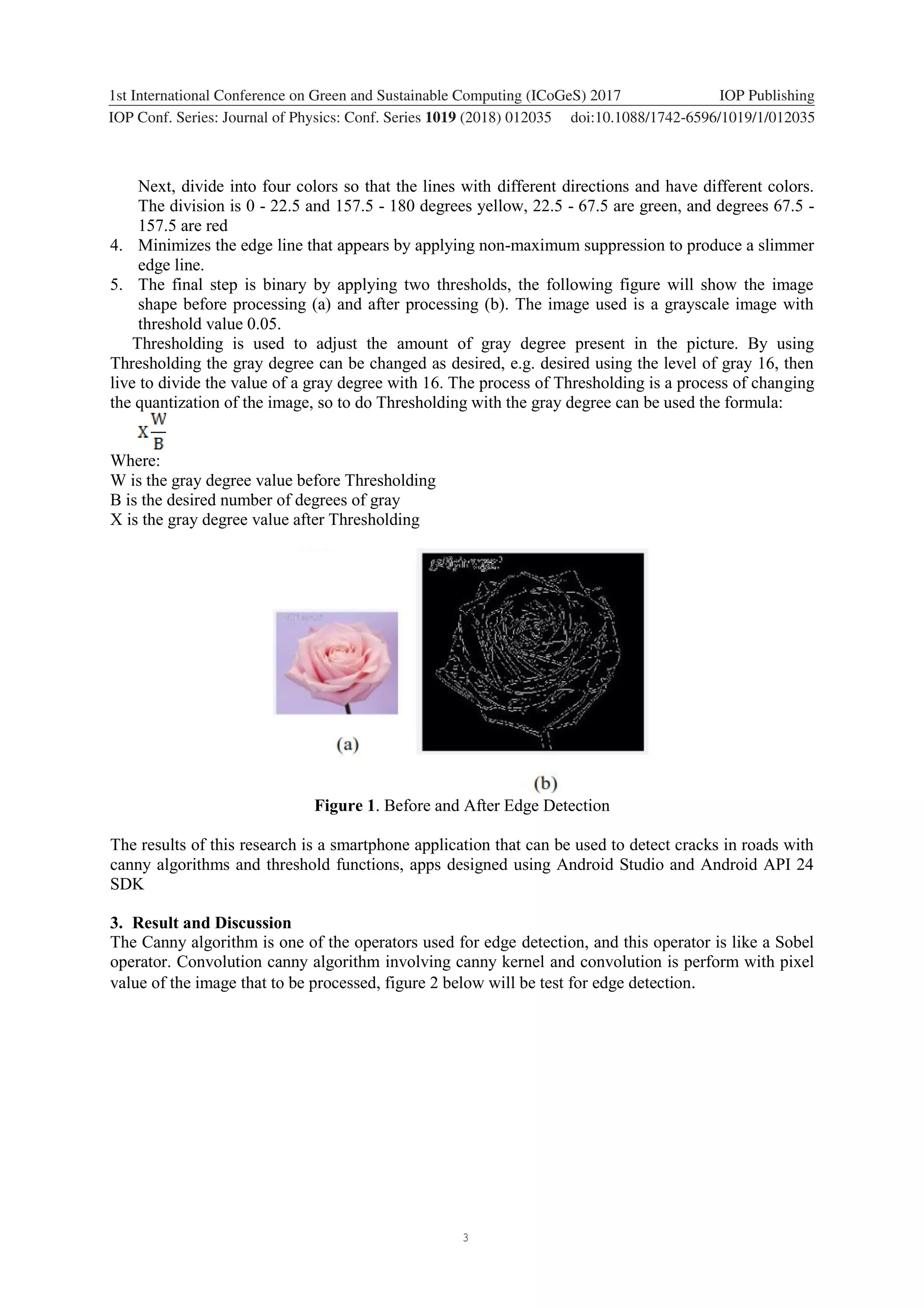 3 1234567890 ‘’“” 1st International Conference on Green and Sustainable Computing (ICoGeS) 2017 IOP Publishing IOP Conf. Series: Journal of Physics: Conf. Series 1019 (2018) 012035 doi:10.1088/1742-6596/1019/1/012035 Next, divide into four colors so that the lines with different directions and have different colors. The division is 0 - 22.5 and 157.5 - 180 degrees yellow, 22.5 - 67.5 are green, and degrees 67.5 - 157.5 are red 4. Minimizes the edge line that appears by applying non-maximum suppression to produce a slimmer edge line. 5. The final step is binary by applying two thresholds, the following figure will show the image shape before processing (a) and after processing (b). The image used is a grayscale image with threshold value 0.05. Thresholding is used to adjust the amount of gray degree present in the picture. By using Thresholding the gray degree can be changed as desired, e.g. desired using the level of gray 16, then live to divide the value of a gray degree with 16. The process of Thresholding is a process of changing the quantization of the image, so to do Thresholding with the gray degree can be used the formula: Where: W is the gray degree value before Thresholding B is the desired number of degrees of gray X is the gray degree value after Thresholding Figure 1. Before and After Edge Detection The results of this research is a smartphone application that can be used to detect cracks in roads with canny algorithms and threshold functions, apps designed using Android Studio and Android API 24 SDK 3. Result and Discussion The Canny algorithm is one of the operators used for edge detection, and this operator is like a Sobel operator. Convolution canny algorithm involving canny kernel and convolution is perform with pixel value of the image that to be processed, figure 2 below will be test for edge detection. 