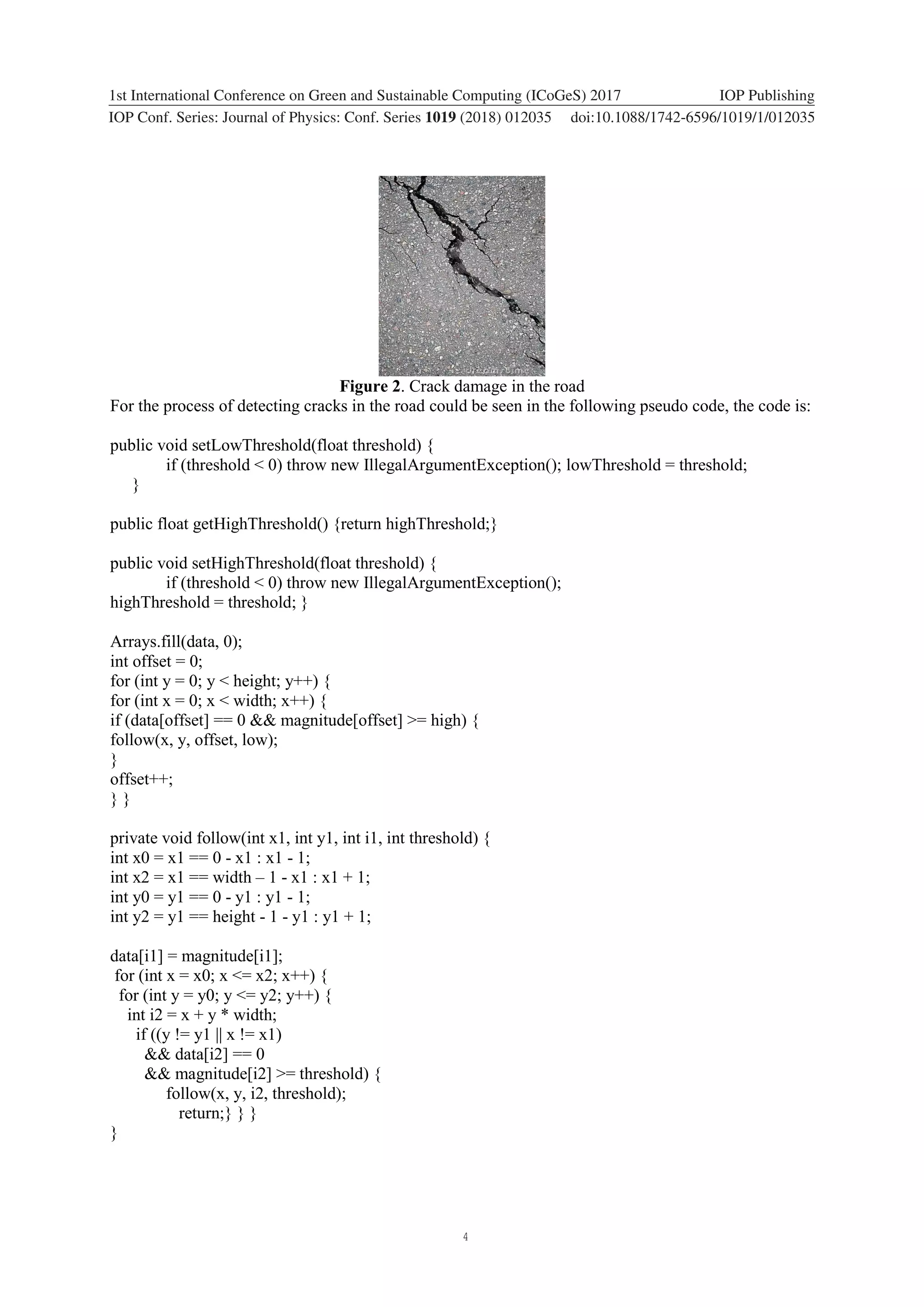 4 1234567890 ‘’“” 1st International Conference on Green and Sustainable Computing (ICoGeS) 2017 IOP Publishing IOP Conf. Series: Journal of Physics: Conf. Series 1019 (2018) 012035 doi:10.1088/1742-6596/1019/1/012035 Figure 2. Crack damage in the road For the process of detecting cracks in the road could be seen in the following pseudo code, the code is: public void setLowThreshold(float threshold) { if (threshold < 0) throw new IllegalArgumentException(); lowThreshold = threshold; } public float getHighThreshold() {return highThreshold;} public void setHighThreshold(float threshold) { if (threshold < 0) throw new IllegalArgumentException(); highThreshold = threshold; } Arrays.fill(data, 0); int offset = 0; for (int y = 0; y < height; y++) { for (int x = 0; x < width; x++) { if (data[offset] == 0 && magnitude[offset] >= high) { follow(x, y, offset, low); } offset++; } } private void follow(int x1, int y1, int i1, int threshold) { int x0 = x1 == 0 - x1 : x1 - 1; int x2 = x1 == width – 1 - x1 : x1 + 1; int y0 = y1 == 0 - y1 : y1 - 1; int y2 = y1 == height - 1 - y1 : y1 + 1; data[i1] = magnitude[i1]; for (int x = x0; x <= x2; x++) { for (int y = y0; y <= y2; y++) { int i2 = x + y * width; if ((y != y1 || x != x1) && data[i2] == 0 && magnitude[i2] >= threshold) { follow(x, y, i2, threshold); return;} } } } 