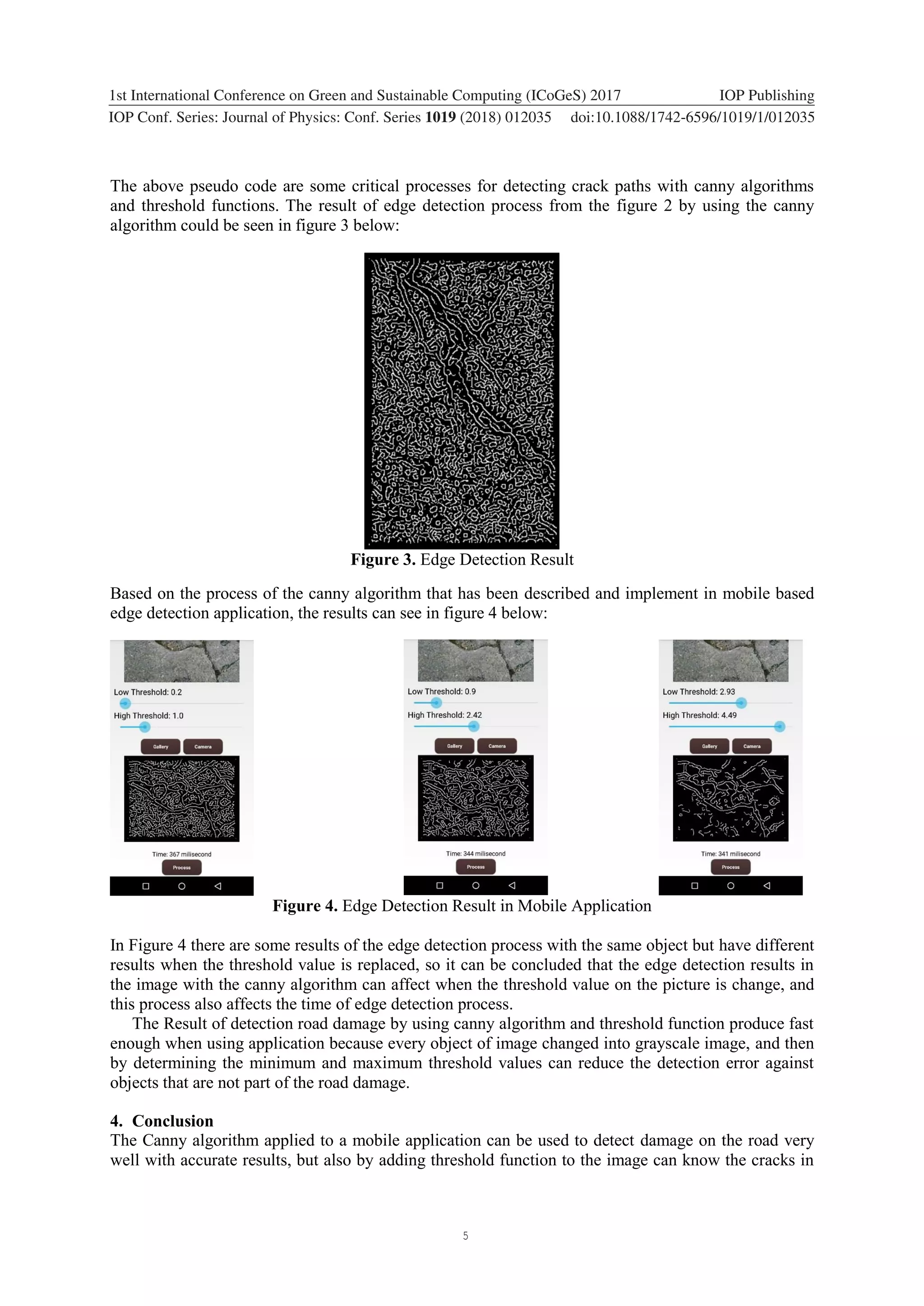 5 1234567890 ‘’“” 1st International Conference on Green and Sustainable Computing (ICoGeS) 2017 IOP Publishing IOP Conf. Series: Journal of Physics: Conf. Series 1019 (2018) 012035 doi:10.1088/1742-6596/1019/1/012035 The above pseudo code are some critical processes for detecting crack paths with canny algorithms and threshold functions. The result of edge detection process from the figure 2 by using the canny algorithm could be seen in figure 3 below: Figure 3. Edge Detection Result Based on the process of the canny algorithm that has been described and implement in mobile based edge detection application, the results can see in figure 4 below: Figure 4. Edge Detection Result in Mobile Application In Figure 4 there are some results of the edge detection process with the same object but have different results when the threshold value is replaced, so it can be concluded that the edge detection results in the image with the canny algorithm can affect when the threshold value on the picture is change, and this process also affects the time of edge detection process. The Result of detection road damage by using canny algorithm and threshold function produce fast enough when using application because every object of image changed into grayscale image, and then by determining the minimum and maximum threshold values can reduce the detection error against objects that are not part of the road damage. 4. Conclusion The Canny algorithm applied to a mobile application can be used to detect damage on the road very well with accurate results, but also by adding threshold function to the image can know the cracks in 