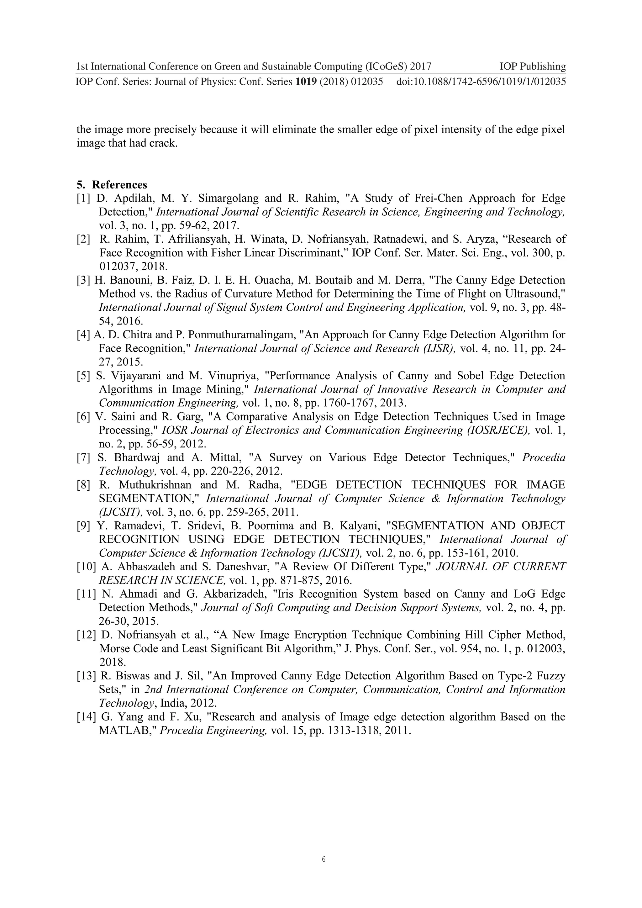 6 1234567890 ‘’“” 1st International Conference on Green and Sustainable Computing (ICoGeS) 2017 IOP Publishing IOP Conf. Series: Journal of Physics: Conf. Series 1019 (2018) 012035 doi:10.1088/1742-6596/1019/1/012035 the image more precisely because it will eliminate the smaller edge of pixel intensity of the edge pixel image that had crack. 5. References [1] D. Apdilah, M. Y. Simargolang and R. Rahim, "A Study of Frei-Chen Approach for Edge Detection," International Journal of Scientific Research in Science, Engineering and Technology, vol. 3, no. 1, pp. 59-62, 2017. [2] R. Rahim, T. Afriliansyah, H. Winata, D. Nofriansyah, Ratnadewi, and S. Aryza, “Research of Face Recognition with Fisher Linear Discriminant,” IOP Conf. Ser. Mater. Sci. Eng., vol. 300, p. 012037, 2018. [3] H. Banouni, B. Faiz, D. I. E. H. Ouacha, M. Boutaib and M. Derra, "The Canny Edge Detection Method vs. the Radius of Curvature Method for Determining the Time of Flight on Ultrasound," International Journal of Signal System Control and Engineering Application, vol. 9, no. 3, pp. 48- 54, 2016. [4] A. D. Chitra and P. Ponmuthuramalingam, "An Approach for Canny Edge Detection Algorithm for Face Recognition," International Journal of Science and Research (IJSR), vol. 4, no. 11, pp. 24- 27, 2015. [5] S. Vijayarani and M. Vinupriya, "Performance Analysis of Canny and Sobel Edge Detection Algorithms in Image Mining," International Journal of Innovative Research in Computer and Communication Engineering, vol. 1, no. 8, pp. 1760-1767, 2013. [6] V. Saini and R. Garg, "A Comparative Analysis on Edge Detection Techniques Used in Image Processing," IOSR Journal of Electronics and Communication Engineering (IOSRJECE), vol. 1, no. 2, pp. 56-59, 2012. [7] S. Bhardwaj and A. Mittal, "A Survey on Various Edge Detector Techniques," Procedia Technology, vol. 4, pp. 220-226, 2012. [8] R. Muthukrishnan and M. Radha, "EDGE DETECTION TECHNIQUES FOR IMAGE SEGMENTATION," International Journal of Computer Science & Information Technology (IJCSIT), vol. 3, no. 6, pp. 259-265, 2011. [9] Y. Ramadevi, T. Sridevi, B. Poornima and B. Kalyani, "SEGMENTATION AND OBJECT RECOGNITION USING EDGE DETECTION TECHNIQUES," International Journal of Computer Science & Information Technology (IJCSIT), vol. 2, no. 6, pp. 153-161, 2010. [10] A. Abbaszadeh and S. Daneshvar, "A Review Of Different Type," JOURNAL OF CURRENT RESEARCH IN SCIENCE, vol. 1, pp. 871-875, 2016. [11] N. Ahmadi and G. Akbarizadeh, "Iris Recognition System based on Canny and LoG Edge Detection Methods," Journal of Soft Computing and Decision Support Systems, vol. 2, no. 4, pp. 26-30, 2015. [12] D. Nofriansyah et al., “A New Image Encryption Technique Combining Hill Cipher Method, Morse Code and Least Significant Bit Algorithm,” J. Phys. Conf. Ser., vol. 954, no. 1, p. 012003, 2018. [13] R. Biswas and J. Sil, "An Improved Canny Edge Detection Algorithm Based on Type-2 Fuzzy Sets," in 2nd International Conference on Computer, Communication, Control and Information Technology, India, 2012. [14] G. Yang and F. Xu, "Research and analysis of Image edge detection algorithm Based on the MATLAB," Procedia Engineering, vol. 15, pp. 1313-1318, 2011. 