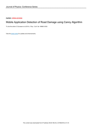 Journal of Physics: Conference Series
PAPER • OPEN ACCESS
Mobile Application Detection of Road Damage using Canny Algorithm
To cite this article: G Gunawan et al 2018 J. Phys.: Conf. Ser. 1019 012035
View the article online for updates and enhancements.
This content was downloaded from IP address 36.68.108.25 on 27/06/2018 at 13:15
 