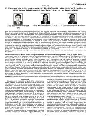 INVESTIGACIONES
                                                             Revista EGE
El Proceso de Interacción entre estudiantes “Técnico Superior Universitario” en Foros Moodle
         de los Cursos de la Universidad Tecnológica de la Costa en Nayarit, México




   Mtro. Leonardo Hernández                    Mtra. Verónica Salinas Urbina                  Dr. Fernando Mortera Gutiérrez
             Peña

Este artículo está basado en una investigación educativa que analiza la interacción que desarrollaron estudiantes del nivel Técnico
Superior Universitario, en los foros de discusión de la plataforma Moodle. Se llevaron a cabo actividades de aprendizaje durante el
primer cuatrimestre del 2009. La investigación tomó como parámetro de referencia teórico el Modelo de Gunawardena, Lowe y
Anderson para reconocer los niveles de interacción que se desarrollaron durante los actividades de aprendizaje realizadas entre los
estudiantes y con guía del profesor; así como para identificar la construcción misma del conocimiento en los estudiantes del curso de
Programación Avanzada, de la carrera de Tecnologías de la Información y Comunicación, área Sistemas Informáticos (TICSI) de la
Universidad Tecnológica de la Costa (UTC), en el Estado de Nayarit, México. Este curso se identificó con un modelo educativo con
enfoque de Blended Learning. La investigación siguió un enfoque de tipo cuantitativo, para realizar un estudio descriptivo, con un
diseño no experimental y transeccional (transversal), dando como resultado que todos los niveles del modelo aplicado en las
actividades de aprendizaje presentaron interacción, exceptuando dos niveles, y se encontró que el nivel donde se ubica la mayor parte
de la interacción es el de “Identificar Acuerdos”, ubicado en la fase tres, “Negociación o co-construcción de Conocimiento”, seguido por
el nivel uno “Clarificación de Términos” de la primera fase “Comparación de la Información”.
Palabras clave: Blended Learning, Construcción del Conocimiento, Foros Moodle, Instructor-Moderador, Interacción entre
Estudiantes.

Distance interaction on Moodle forums among students from the Universidad Tecnológica de la Costa, in Nayarit, Mexico
This article is based on an educational research which analyzed the distance interaction that was developed among students from the
Universidad Tecnológica de la Costa, in the State of Nayarit, Mexico, within the discussion forums on the Moodle platform, through the
use of learning activities undertaken during the first quarter of 2009. The research took the theoretical benchmark model of
Gunawardena, Lowe and Anderson (1997) to recognize the levels of interaction that were developed during the learning activities
among students and guided by an instructor, as well as to identify the meaningful construction of knowledge among students in the
Advanced Programming course, which it belongs to the career degree in Information Technology and Communication Systems (TICSI).
This course was based on an educational model based on a blended learning approach. This article describes how was implemented
this model and discusses the influence that had the professor or instructor on students as a mediator within the Forums, with the main
goal to create and encourage more interaction based on the designed activities. The investigation followed a quantitative approach to
conduct a descriptive study with a non-experimental and transactional (across) process. The results show that all levels of the
Gunawardena, model (1997) within the learning activities had active interactions, however, in particular, two levels of interaction were
predominant: a) "Identify agreements", and b) "Negotiation and co-construction of knowledge", followed closely by other levels, such
as: "Clarification of terms".
Key words: Blended Learning, Knowledge construction, Moodle discussion forums, Student distance interactions, Teacher-moderator.

                          Introducción                                   construir su conocimiento y desarrollar su aprendizaje a través
    Los procesos de interacción por parte de los estudiantes han         de las actividades que se generaron. Esto les permitió también
estado presente en ambientes educativos desde siempre, así               interactuar con el contenido de los cursos, así como con el
como en todos los contextos educativos: desde preescolar hasta           profesor, y con base en esto la interacción que se desarrolló en
profesional y posgrados, tanto en el modelo tradicional hasta lo         los foros se fue dando a través de todos los elementos
que se conoce actualmente como educación a distancia,                    implementados en los cursos, donde el profesor fue parte
incluyendo los modelos recientes en donde se combina o                   fundamental como moderador y facilitador al guiar el aprendizaje
mezclan educación presencial con tecnologías de la educación a           de los estudiantes. Además, los foros permitieron que los
distancia, tales como lo es el blended learning. En este artículo        estudiantes interactuaran con sus compañeros y de esta forma
se presenta una investigación que se enfocó en un ambiente de            todos aprendieran de todos, debido a que al haber una
tipo blended learning, donde la interacción entre los estudiantes        comunicación referente a lo que la mayoría de los compañeros
se dio a través de foros virtuales mediante el uso de la                 comentan y aportan de manera colectiva.
plataforma Moodle de la Universidad Tecnológica de la Costa                  Según York, Yang y Dark (2007), las investigaciones
(UTC). Los estudiantes participantes del estudio pertenecen a la         realizadas hasta el momento han demostrado que los cursos en
carrera de Tecnologías de la Información y Comunicación, área            línea carecen de fondo y significativa interacción al no usarse
Sistemas Informáticos (TICSI) de la Universidad Tecnológica de           métodos de referencia, esto de manera generalizada y no
la Costa de Nayarit. Se encuentra ubicada en la ciudad de                específicamente de las herramientas utilizadas. Los métodos y
Santiago Ixcuintla, Nayarit, México. Este trabajo se llevó a cabo        herramientas tanto síncronas como asíncronas permiten la
durante el primer cuatrimestre de 2009, en específico durante            interacción entre estudiantes y maestros más allá de cuestiones
todo el mes de Febrero 2009.                                             del curso. Ante esto, los foros de discusión como herramienta
    Los foros virtuales permitieron a los estudiantes interactuar        asincrónica permiten a los estudiantes más reservados, tímidos e
de forma asíncrona (en momentos y lugares diferentes), para              introvertidos realizar comentarios, externar sus inquietudes y

                                                                    17
 