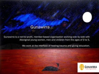 Gunawirra is a not-for-profit, member-based organisation working side by side with
Aboriginal young women, men and children from the ages of 0 to 5.
We work at the interface of healing trauma and giving education.
Gunawirra
 