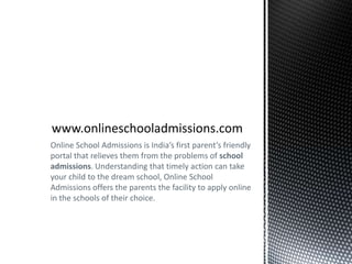 www.onlineschooladmissions.com Online School Admissions is India’s first parent’s friendly portal that relieves them from the problems of school admissions. Understanding that timely action can take your child to the dream school, Online School Admissions offers the parents the facility to apply online in the schools of their choice. 