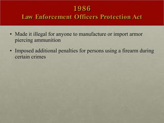 1986 Law Enforcement Officers Protection Act Made it illegal for anyone to manufacture or import armor piercing ammunition Imposed additional penalties for persons using a firearm during certain crimes 