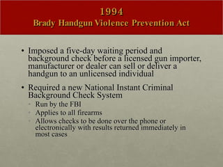 1994 Brady Handgun Violence Prevention Act Imposed a five-day waiting period and background check before a licensed gun importer, manufacturer or dealer can sell or deliver a handgun to an unlicensed individual Required a new National Instant Criminal Background Check System Run by the FBI Applies to all firearms  Allows checks to be done over the phone or electronically with results returned immediately in most cases  