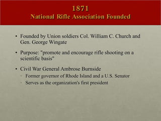 1871 National Rifle Association Founded Founded by Union soldiers Col. William C. Church and Gen. George Wingate Purpose: "promote and encourage rifle shooting on a scientific basis"  Civil War General Ambrose Burnside  Former governor of Rhode Island and a U.S. Senator Serves as the organization's first president 