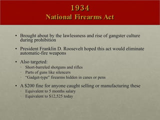 1934 National Firearms Act Brought about by the lawlessness and rise of gangster culture during prohibition President Franklin D. Roosevelt hoped this act would eliminate automatic-fire weapons  Also targeted: Short-barreled shotguns and rifles Parts of guns like silencers “ Gadget-type" firearms hidden in canes or pens A $200 fine for anyone caught selling or manufacturing these  Equivalent to 5 months salary Equivalent to $12,525 today 
