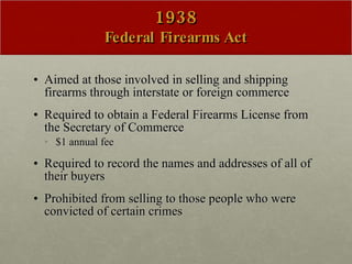 1938 Federal Firearms Act Aimed at those involved in selling and shipping firearms through interstate or foreign commerce  Required to obtain a Federal Firearms License from the Secretary of Commerce  $1 annual fee  Required to record the names and addresses of all of their buyers Prohibited from selling to those people who were convicted of certain crimes 