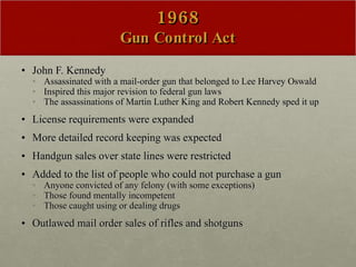 1968 Gun Control Act John F. Kennedy Assassinated with a mail-order gun that belonged to Lee Harvey Oswald Inspired this major revision to federal gun laws The assassinations of Martin Luther King and Robert Kennedy sped it up License requirements were expanded  More detailed record keeping was expected  Handgun sales over state lines were restricted Added to the list of people who could not purchase a gun Anyone convicted of any felony (with some exceptions) Those found mentally incompetent Those caught using or dealing drugs  Outlawed mail order sales of rifles and shotguns 