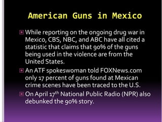  While reporting on the ongoing drug war in
  Mexico, CBS, NBC, and ABC have all cited a
  statistic that claims that 90% of the guns
  being used in the violence are from the
  United States.
 An ATF spokeswoman told FOXNews.com
  only 17 percent of guns found at Mexican
  crime scenes have been traced to the U.S.
 On April 17th National Public Radio (NPR) also
  debunked the 90% story.
 