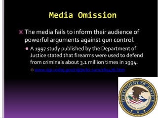  The media fails to inform their audience of
  powerful arguments against gun control.
     A 1997 study published by the Department of
      Justice stated that firearms were used to defend
      from criminals about 3.1 million times in 1994.
         www.ojp.usdoj.gov/nij/pubs-sum/165476.htm
 