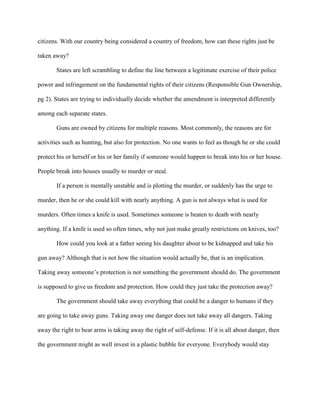 citizens. With our country being considered a country of freedom, how can these rights just be
taken away?
States are left scrambling to define the line between a legitimate exercise of their police
power and infringement on the fundamental rights of their citizens (Responsible Gun Ownership,
pg 2). States are trying to individually decide whether the amendment is interpreted differently
among each separate states.
Guns are owned by citizens for multiple reasons. Most commonly, the reasons are for
activities such as hunting, but also for protection. No one wants to feel as though he or she could
protect his or herself or his or her family if someone would happen to break into his or her house.
People break into houses usually to murder or steal.
If a person is mentally unstable and is plotting the murder, or suddenly has the urge to
murder, then he or she could kill with nearly anything. A gun is not always what is used for
murders. Often times a knife is used. Sometimes someone is beaten to death with nearly
anything. If a knife is used so often times, why not just make greatly restrictions on knives, too?
How could you look at a father seeing his daughter about to be kidnapped and take his
gun away? Although that is not how the situation would actually be, that is an implication.
Taking away someone’s protection is not something the government should do. The government
is supposed to give us freedom and protection. How could they just take the protection away?
The government should take away everything that could be a danger to humans if they
are going to take away guns. Taking away one danger does not take away all dangers. Taking
away the right to bear arms is taking away the right of self-defense. If it is all about danger, then
the government might as well invest in a plastic bubble for everyone. Everybody would stay

 