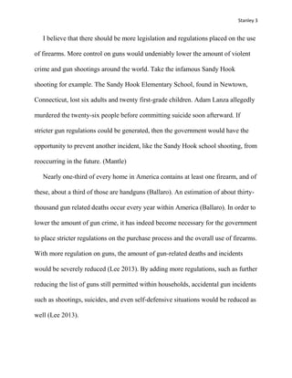 Stanley 3

I believe that there should be more legislation and regulations placed on the use
of firearms. More control on guns would undeniably lower the amount of violent
crime and gun shootings around the world. Take the infamous Sandy Hook
shooting for example. The Sandy Hook Elementary School, found in Newtown,
Connecticut, lost six adults and twenty first-grade children. Adam Lanza allegedly
murdered the twenty-six people before committing suicide soon afterward. If
stricter gun regulations could be generated, then the government would have the
opportunity to prevent another incident, like the Sandy Hook school shooting, from
reoccurring in the future. (Mantle)
Nearly one-third of every home in America contains at least one firearm, and of
these, about a third of those are handguns (Ballaro). An estimation of about thirtythousand gun related deaths occur every year within America (Ballaro). In order to
lower the amount of gun crime, it has indeed become necessary for the government
to place stricter regulations on the purchase process and the overall use of firearms.
With more regulation on guns, the amount of gun-related deaths and incidents
would be severely reduced (Lee 2013). By adding more regulations, such as further
reducing the list of guns still permitted within households, accidental gun incidents
such as shootings, suicides, and even self-defensive situations would be reduced as
well (Lee 2013).

 