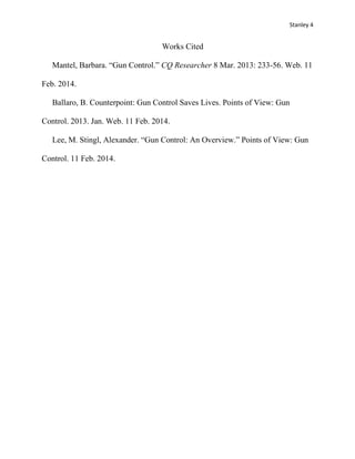 Stanley 4

Works Cited
Mantel, Barbara. “Gun Control.” CQ Researcher 8 Mar. 2013: 233-56. Web. 11
Feb. 2014.
Ballaro, B. Counterpoint: Gun Control Saves Lives. Points of View: Gun
Control. 2013. Jan. Web. 11 Feb. 2014.
Lee, M. Stingl, Alexander. “Gun Control: An Overview.” Points of View: Gun
Control. 11 Feb. 2014.

 